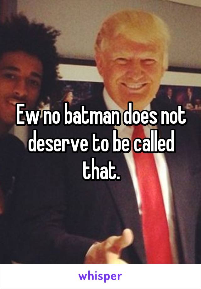 Ew no batman does not deserve to be called that.