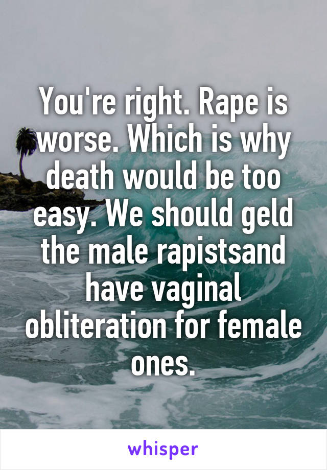 You're right. Rape is worse. Which is why death would be too easy. We should geld the male rapistsand have vaginal obliteration for female ones.