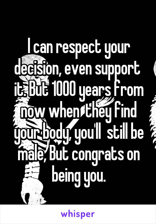 I can respect your decision, even support  it. But 1000 years from now when  they find your body, you'll  still be male, But congrats on being you.