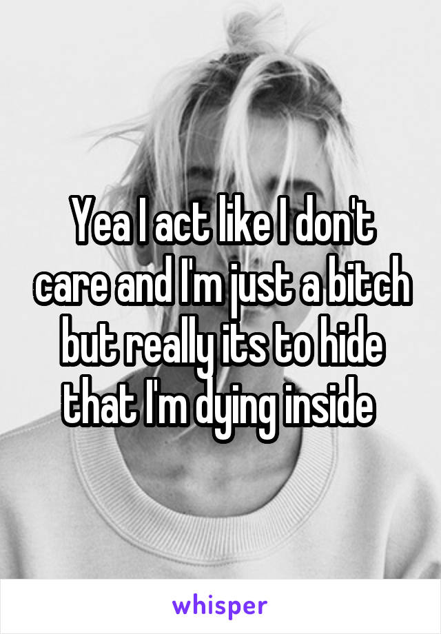 Yea I act like I don't care and I'm just a bitch but really its to hide that I'm dying inside 