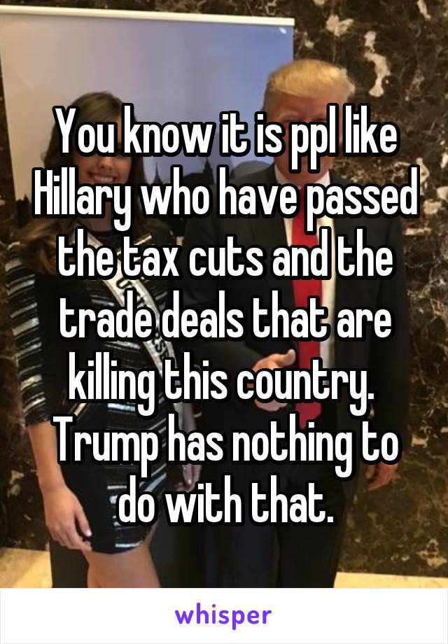 You know it is ppl like Hillary who have passed the tax cuts and the trade deals that are killing this country.  Trump has nothing to do with that.