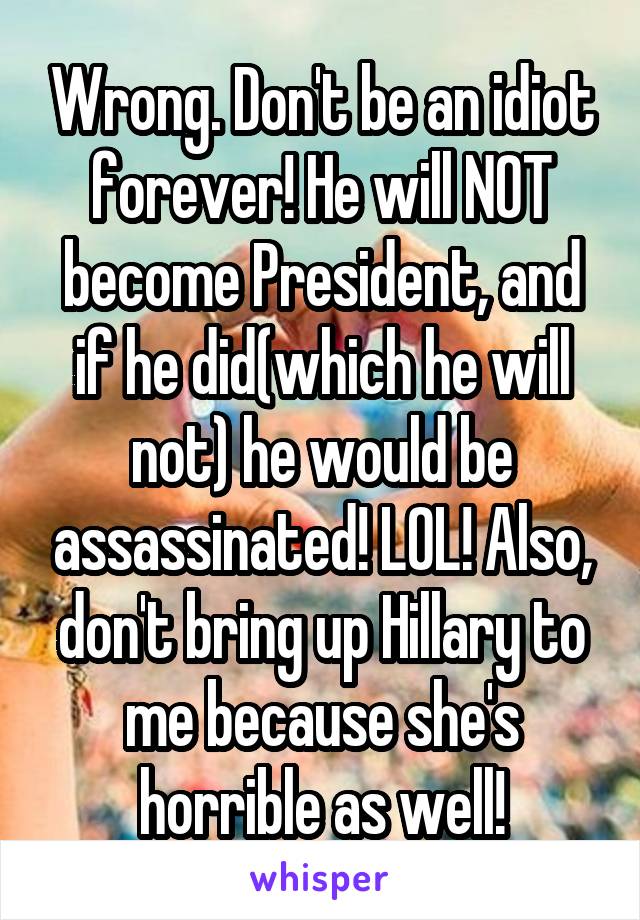 Wrong. Don't be an idiot forever! He will NOT become President, and if he did(which he will not) he would be assassinated! LOL! Also, don't bring up Hillary to me because she's horrible as well!