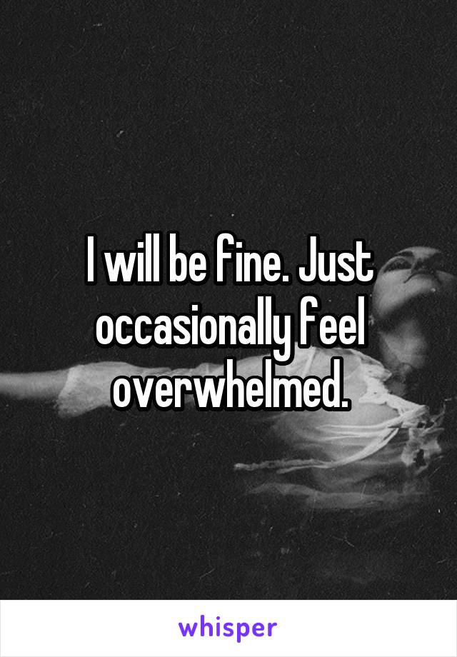 I will be fine. Just occasionally feel overwhelmed.