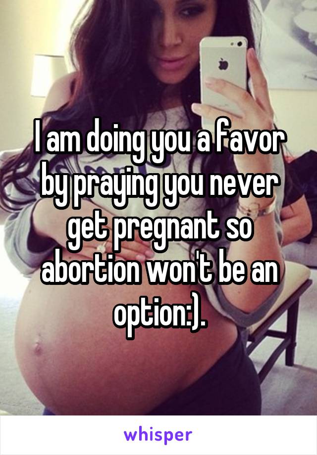 I am doing you a favor by praying you never get pregnant so abortion won't be an option:).