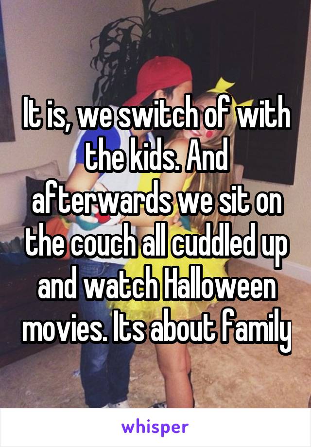 It is, we switch of with the kids. And afterwards we sit on the couch all cuddled up and watch Halloween movies. Its about family