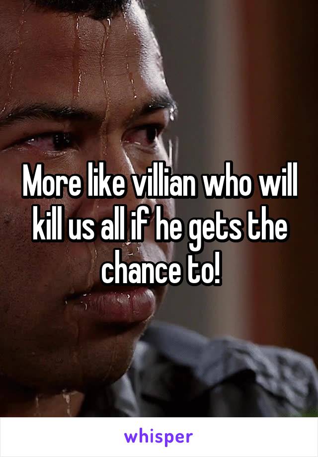 More like villian who will kill us all if he gets the chance to!