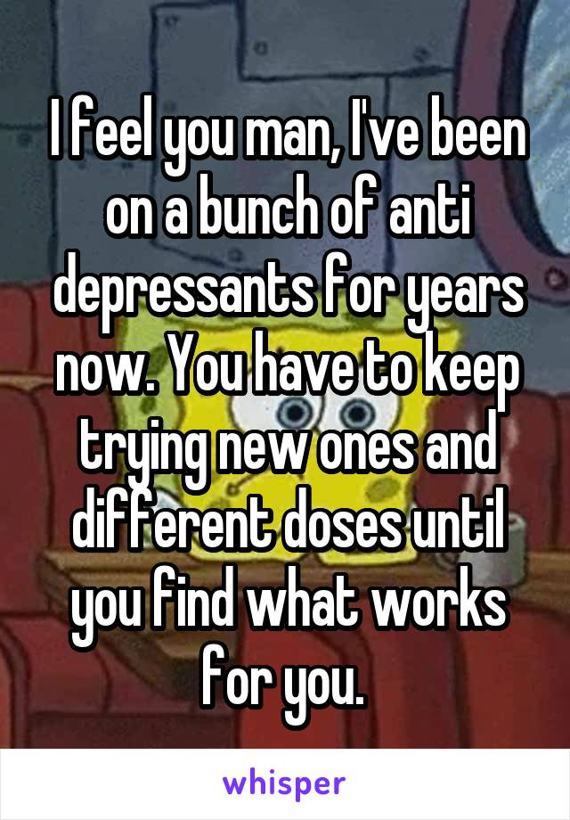 I feel you man, I've been on a bunch of anti depressants for years now. You have to keep trying new ones and different doses until you find what works for you. 