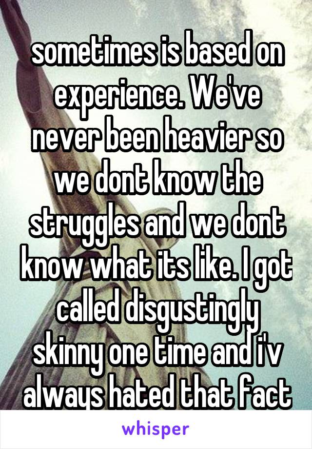 sometimes is based on experience. We've never been heavier so we dont know the struggles and we dont know what its like. I got called disgustingly skinny one time and i'v always hated that fact