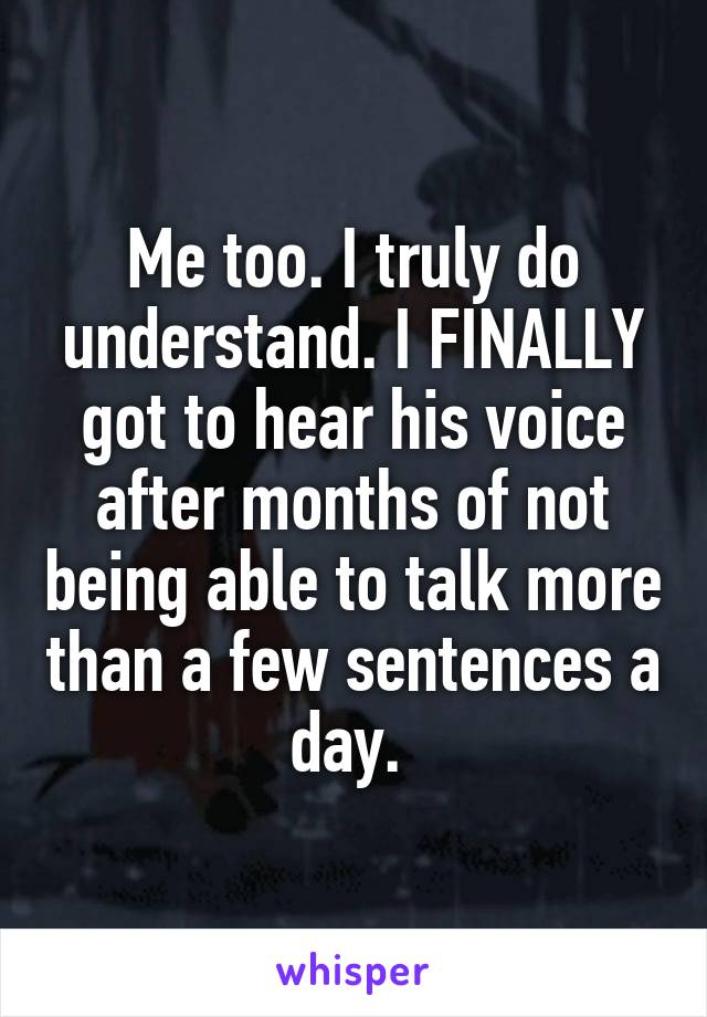 Me too. I truly do understand. I FINALLY got to hear his voice after months of not being able to talk more than a few sentences a day. 
