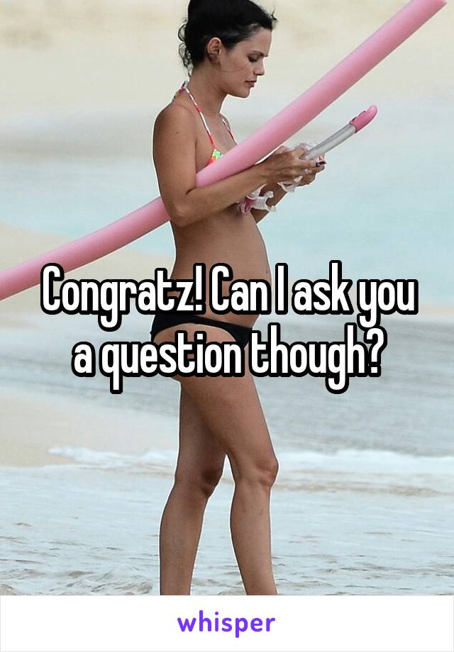 Congratz! Can I ask you a question though?