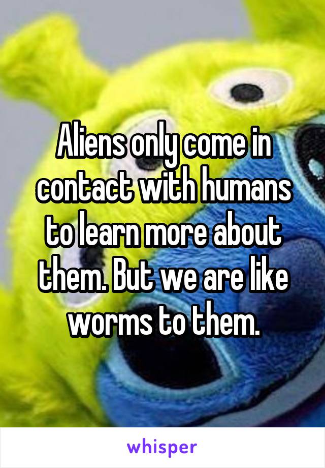 Aliens only come in contact with humans to learn more about them. But we are like worms to them.