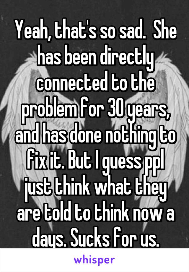 Yeah, that's so sad.  She has been directly connected to the problem for 30 years, and has done nothing to fix it. But I guess ppl just think what they are told to think now a days. Sucks for us.