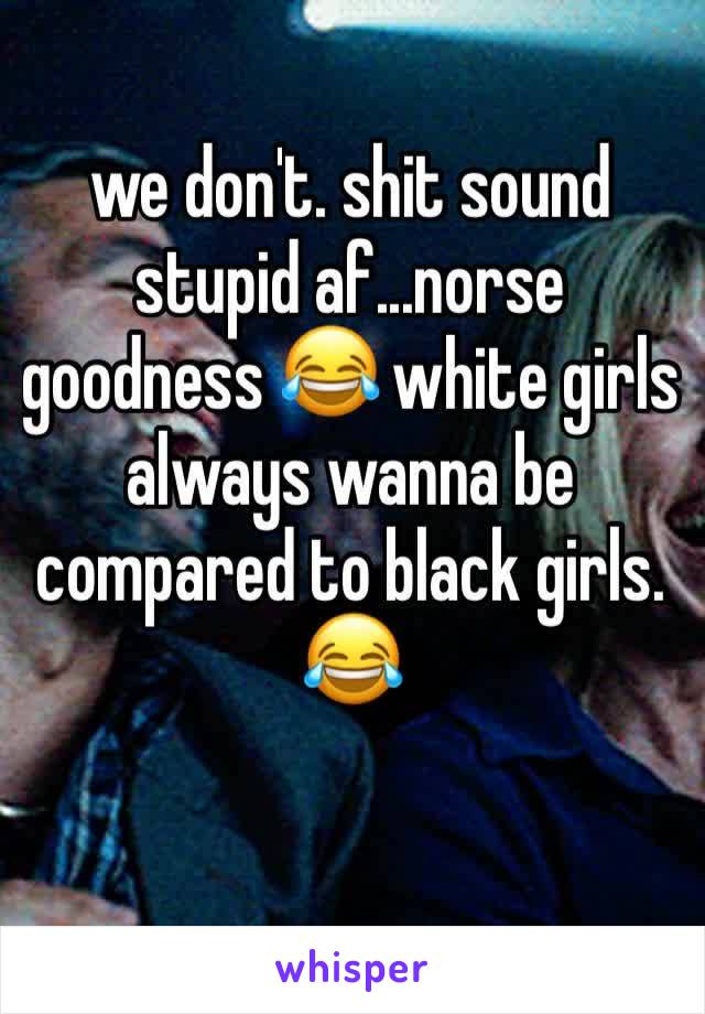we don't. shit sound stupid af...norse goodness 😂 white girls always wanna be compared to black girls. 😂