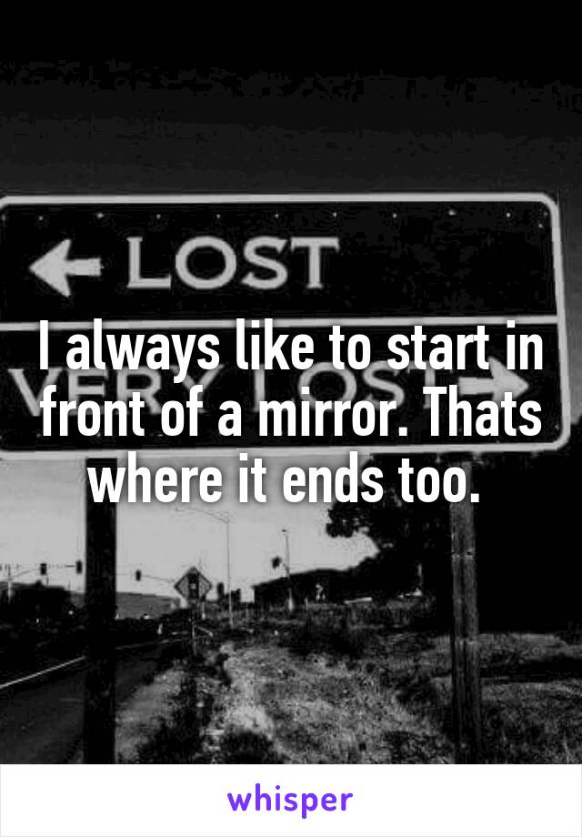 I always like to start in front of a mirror. Thats where it ends too. 