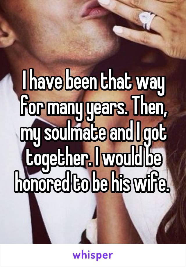 I have been that way for many years. Then, my soulmate and I got together. I would be honored to be his wife. 