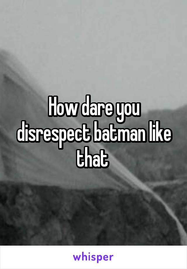 How dare you disrespect batman like that 