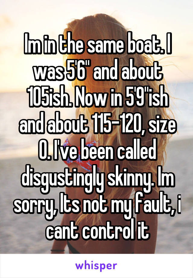 Im in the same boat. I was 5'6" and about 105ish. Now in 5'9"ish and about 115-120, size 0. I've been called disgustingly skinny. Im sorry, Its not my fault, i cant control it