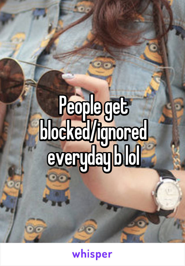 People get blocked/ignored everyday b lol