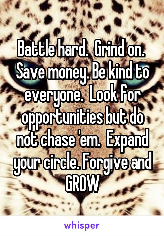 Battle hard.  Grind on. 
Save money. Be kind to everyone.  Look for opportunities but do not chase 'em.  Expand your circle. Forgive and GROW