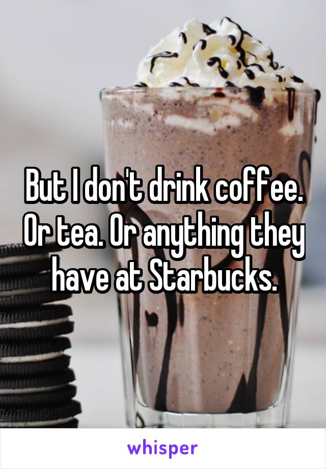But I don't drink coffee. Or tea. Or anything they have at Starbucks.