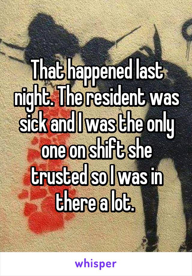 That happened last night. The resident was sick and I was the only one on shift she trusted so I was in there a lot. 