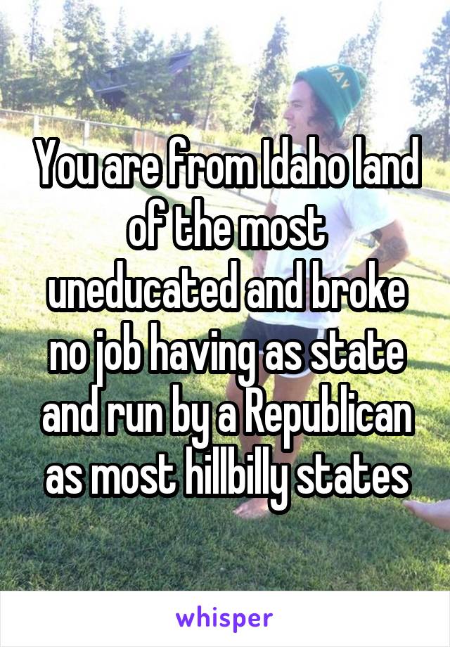 You are from Idaho land of the most uneducated and broke no job having as state and run by a Republican as most hillbilly states