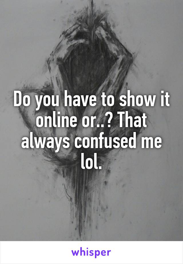 Do you have to show it online or..? That always confused me lol.