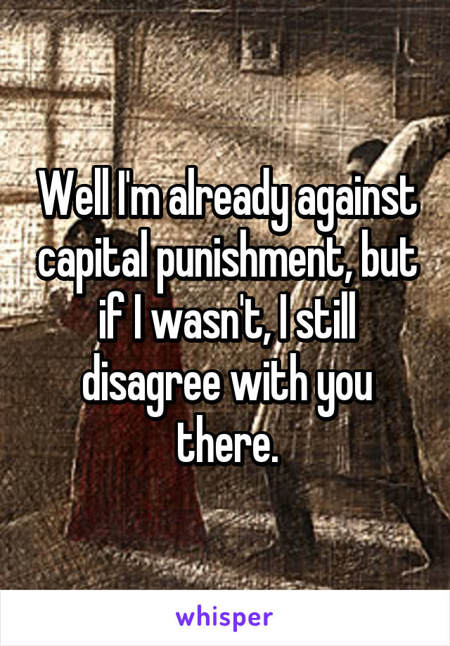 Well I'm already against capital punishment, but if I wasn't, I still disagree with you there.