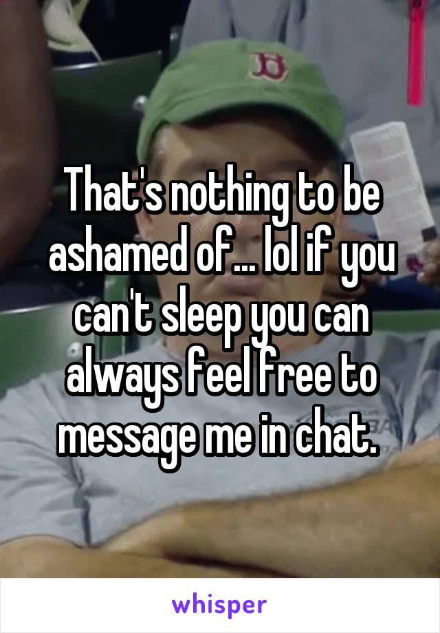 That's nothing to be ashamed of... lol if you can't sleep you can always feel free to message me in chat. 
