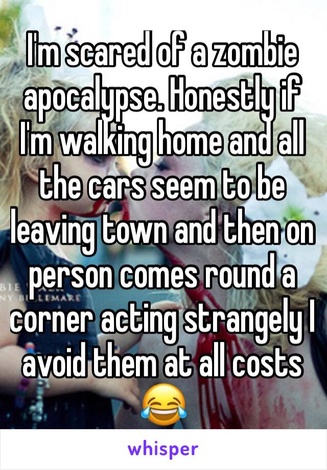 I'm scared of a zombie apocalypse. Honestly if I'm walking home and all the cars seem to be leaving town and then on person comes round a corner acting strangely I avoid them at all costs 😂