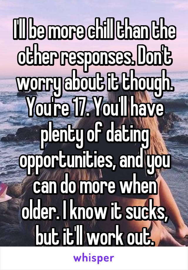 I'll be more chill than the other responses. Don't worry about it though. You're 17. You'll have plenty of dating opportunities, and you can do more when older. I know it sucks, but it'll work out.