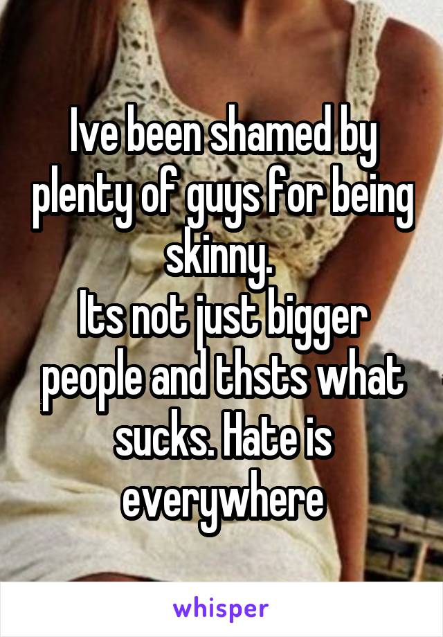 Ive been shamed by plenty of guys for being skinny. 
Its not just bigger people and thsts what sucks. Hate is everywhere
