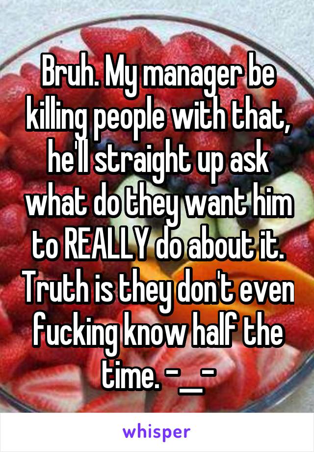 Bruh. My manager be killing people with that, he'll straight up ask what do they want him to REALLY do about it. Truth is they don't even fucking know half the time. -__-