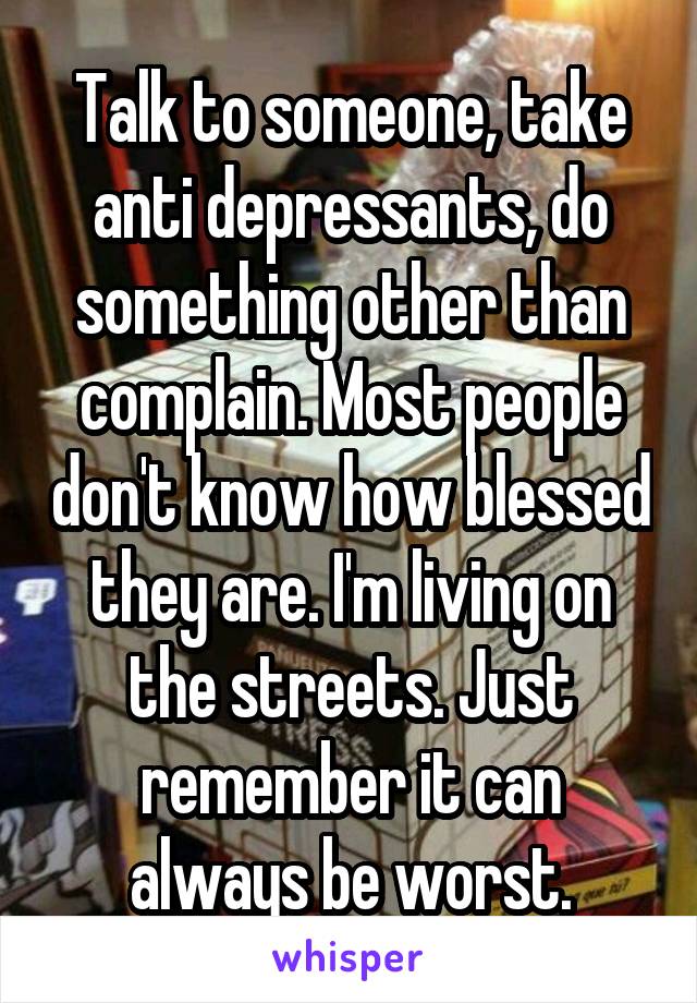 Talk to someone, take anti depressants, do something other than complain. Most people don't know how blessed they are. I'm living on the streets. Just remember it can always be worst.