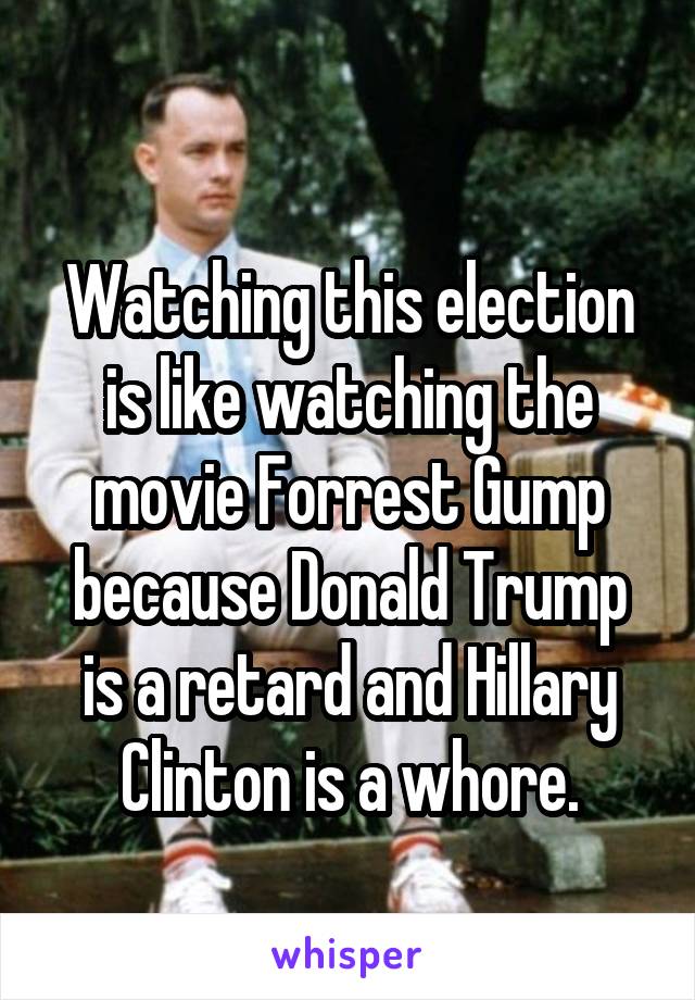 
Watching this election is like watching the movie Forrest Gump because Donald Trump is a retard and Hillary Clinton is a whore.