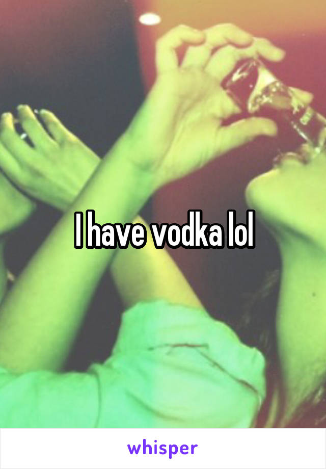 I have vodka lol