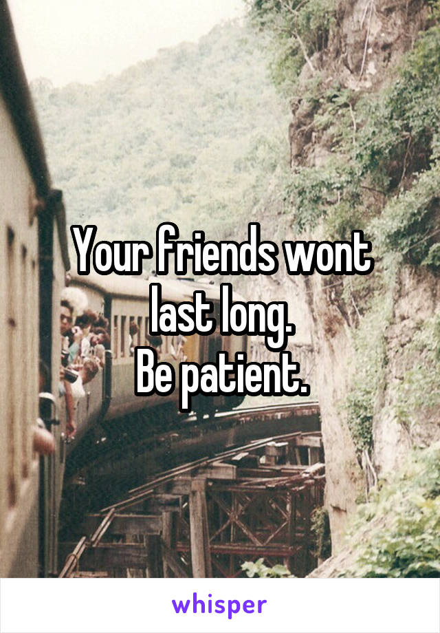 Your friends wont
last long.
Be patient.