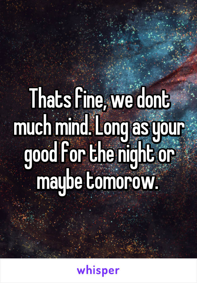 Thats fine, we dont much mind. Long as your good for the night or maybe tomorow. 