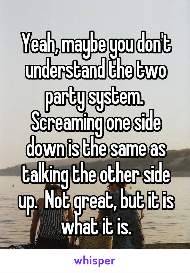 Yeah, maybe you don't understand the two party system.  Screaming one side down is the same as talking the other side up.  Not great, but it is what it is.