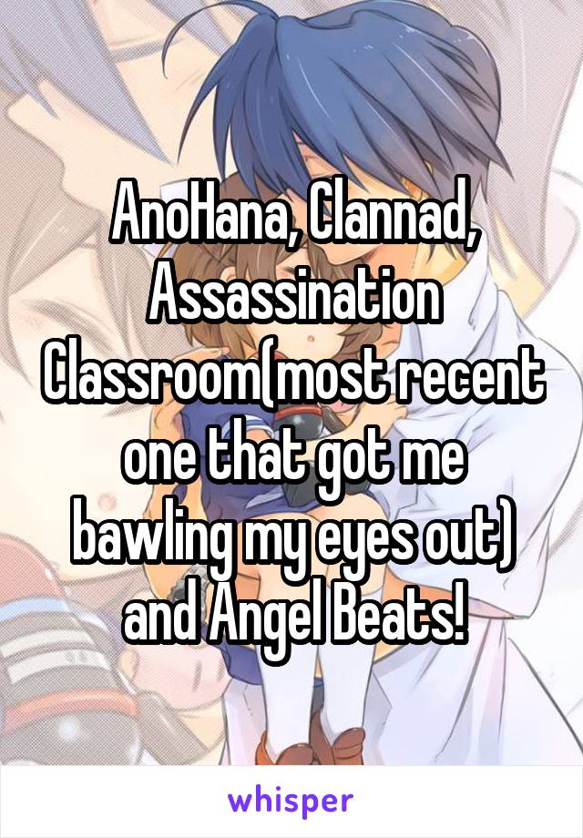 AnoHana, Clannad, Assassination Classroom(most recent one that got me bawling my eyes out) and Angel Beats!