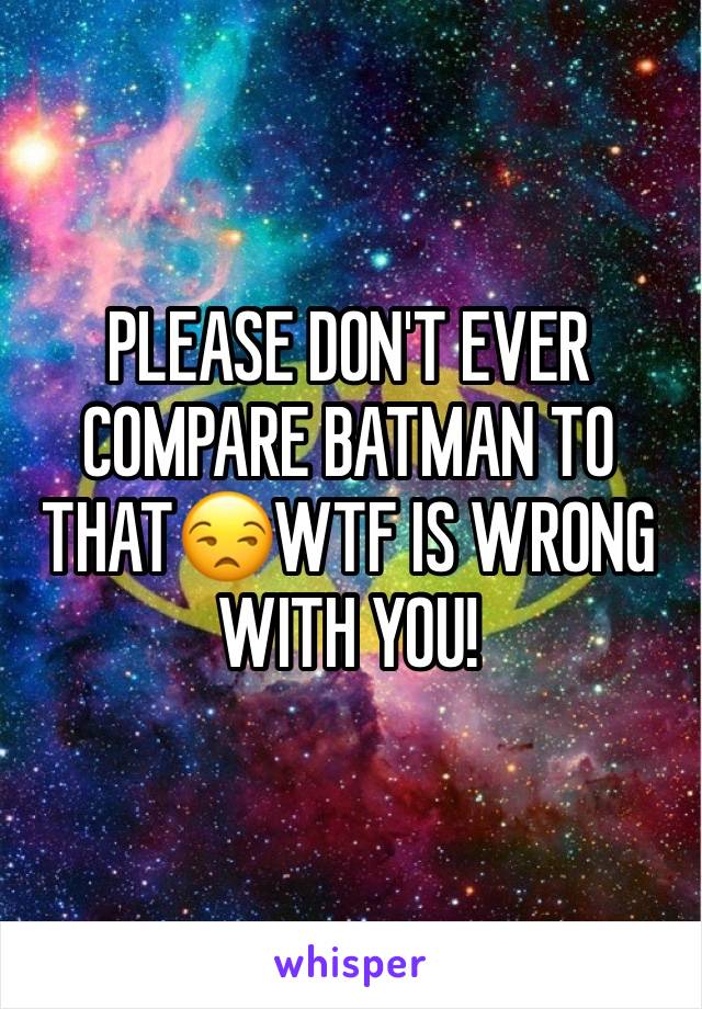 PLEASE DON'T EVER COMPARE BATMAN TO THAT😒WTF IS WRONG WITH YOU! 