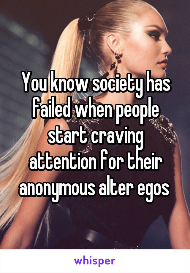 You know society has failed when people start craving attention for their anonymous alter egos 