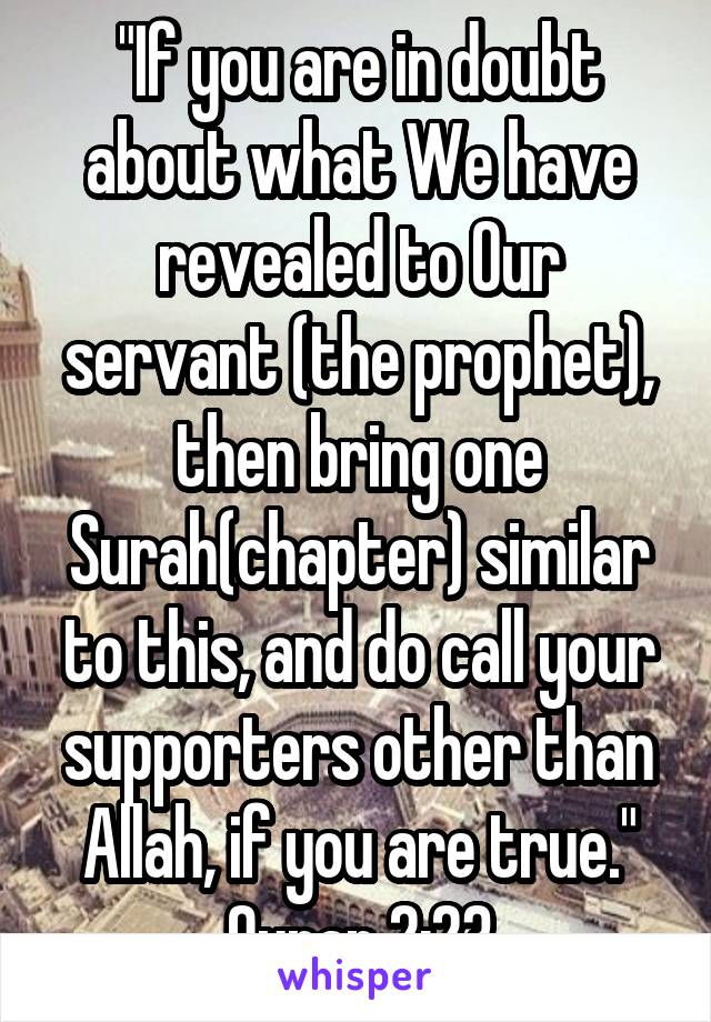 "If you are in doubt about what We have revealed to Our servant (the prophet), then bring one Surah(chapter) similar to this, and do call your supporters other than Allah, if you are true."
Quran 2:23