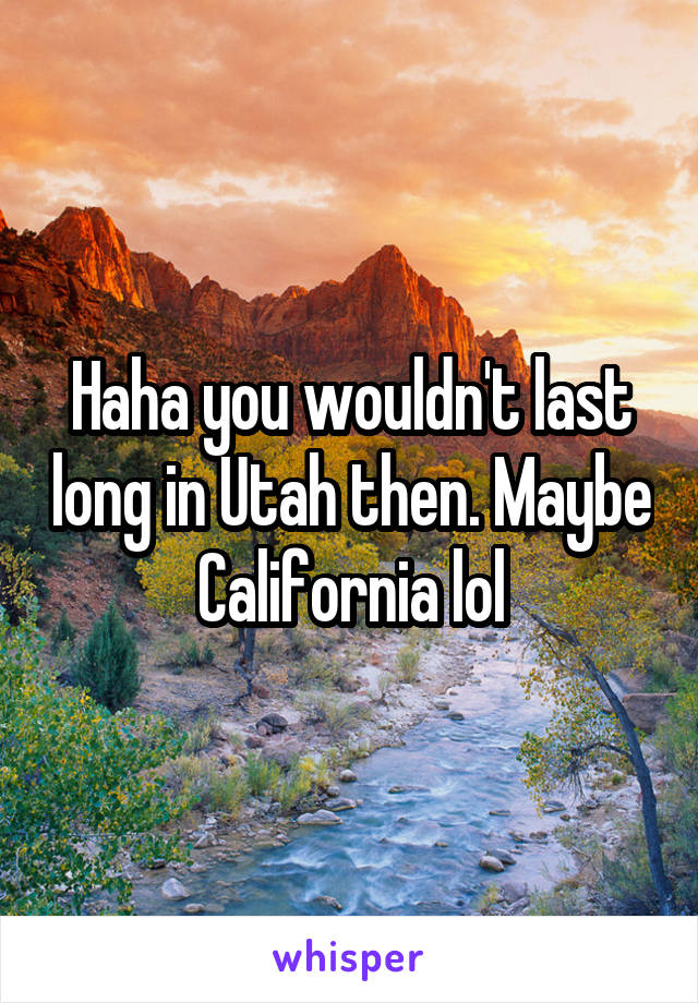 Haha you wouldn't last long in Utah then. Maybe California lol