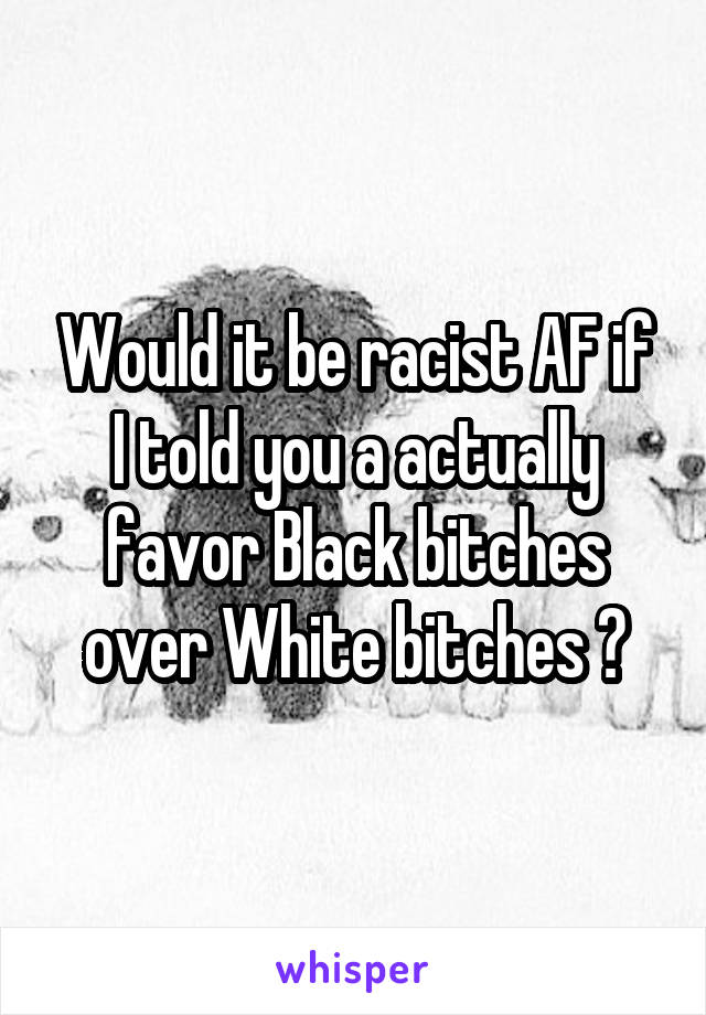 Would it be racist AF if I told you a actually favor Black bitches over White bitches ?