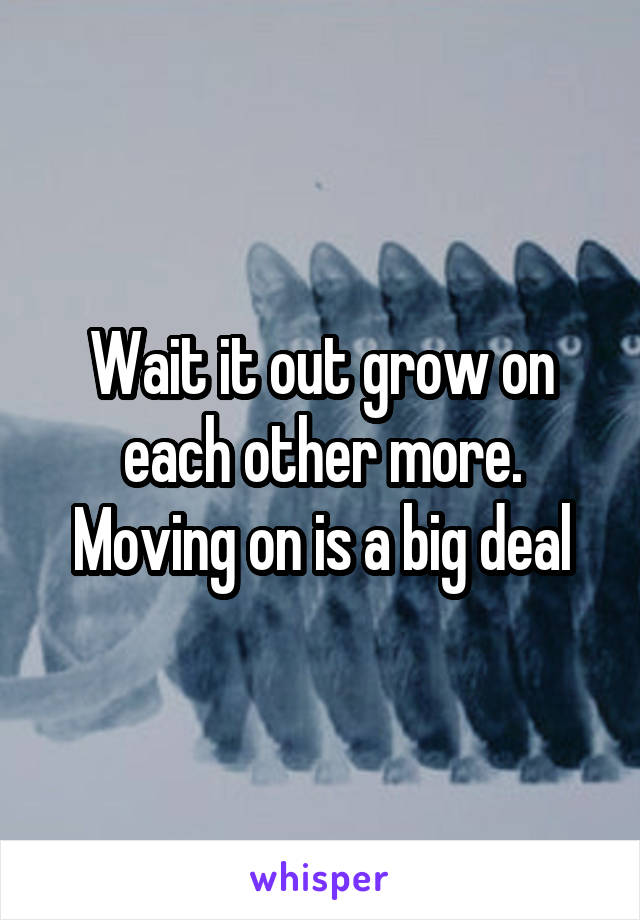 Wait it out grow on each other more. Moving on is a big deal