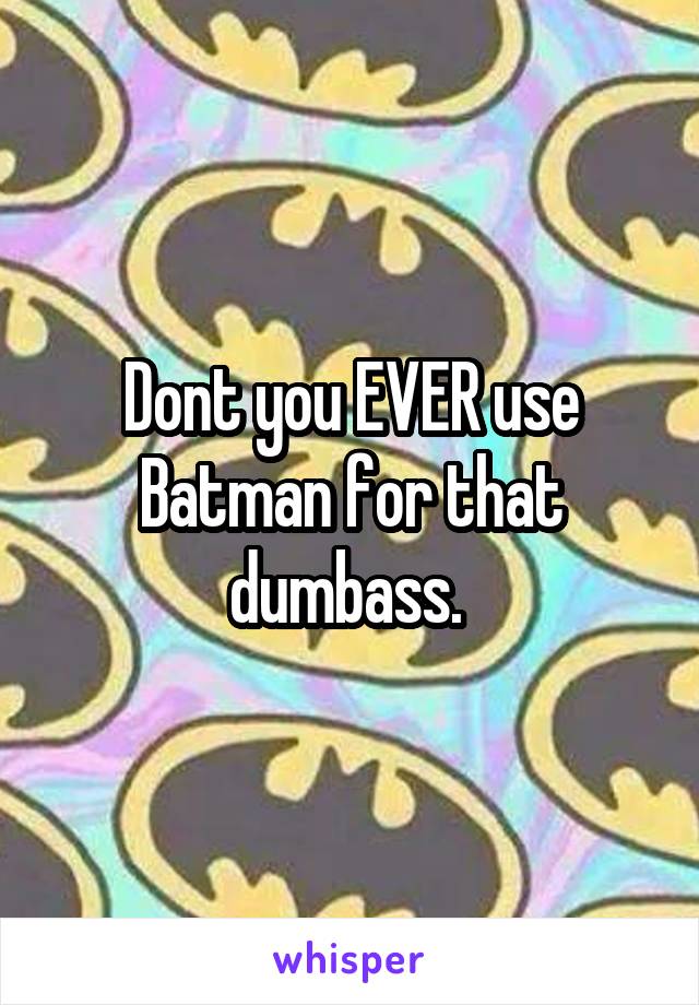 Dont you EVER use Batman for that dumbass. 