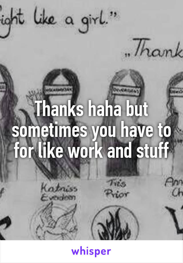Thanks haha but sometimes you have to for like work and stuff