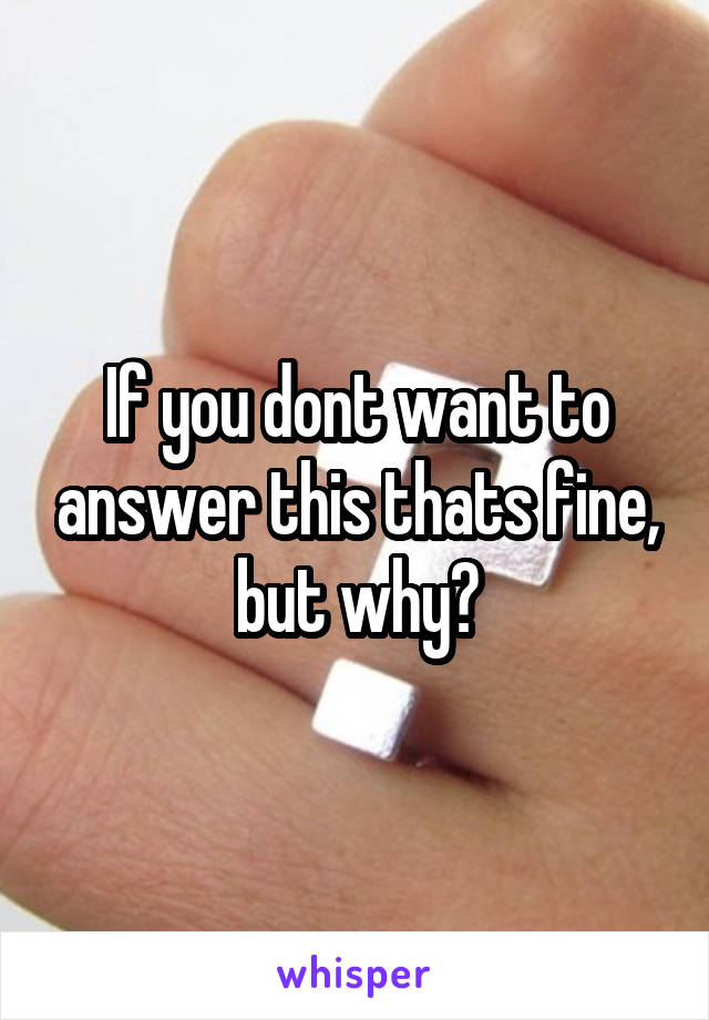 If you dont want to answer this thats fine, but why?