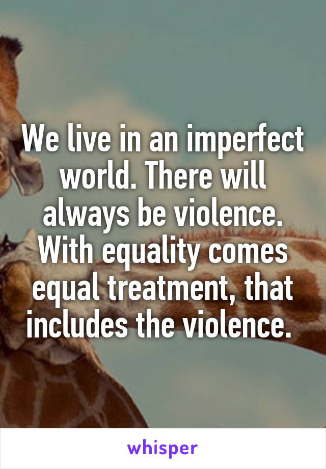 We live in an imperfect world. There will always be violence. With equality comes equal treatment, that includes the violence. 